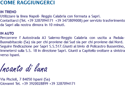 COME RAGGIUNGERCI IN TRENO
Utilizzare la linea Napoli- Reggio Calabria con fermata a Sapri. Contattarci (Tel. +39 3287094171 +39 3473809008) per servizio trasferimento da Sapri alla nostra dimora in 10 minuti. IN AUTO
Percorrere l' Autostrada A3 Salerno-Reggio Calabria con uscita a Padula-Buonabitacolo (Sa) sia per chi proviene dal Sud sia per chi proviene dal Nord.
Seguire l'indicazione per Sapri S.S.517.Giunti al bivio di Policastro Bussentino, immetersi sulla S.S. 18 in direzione Sapri. Giunti a Capitello svoltare a sinistra verso Ispani. Incanto di luna Via Piscioli, 7 84050 Ispani (Sa) Giovanni Tel. +39 3920028899 +39 3287094171